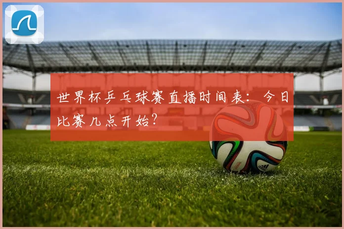 世界杯乒乓球赛直播时间表:今日比赛几点开始?