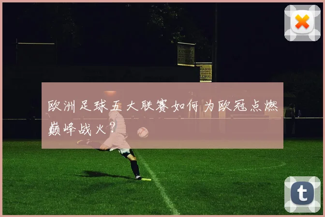 欧洲足球五大联赛如何为欧冠点燃巅峰战火?