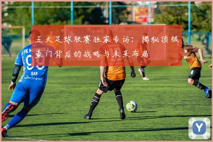 五大足球联赛独家专访:揭秘顶级豪门背后的战略与未来布局
