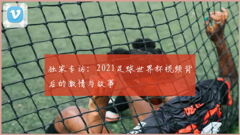 独家专访：2021足球世界杯视频背后的激情与故事