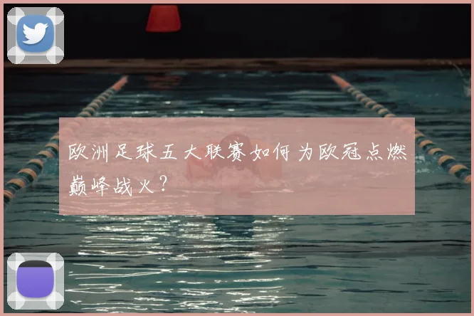欧洲足球五大联赛如何为欧冠点燃巅峰战火？