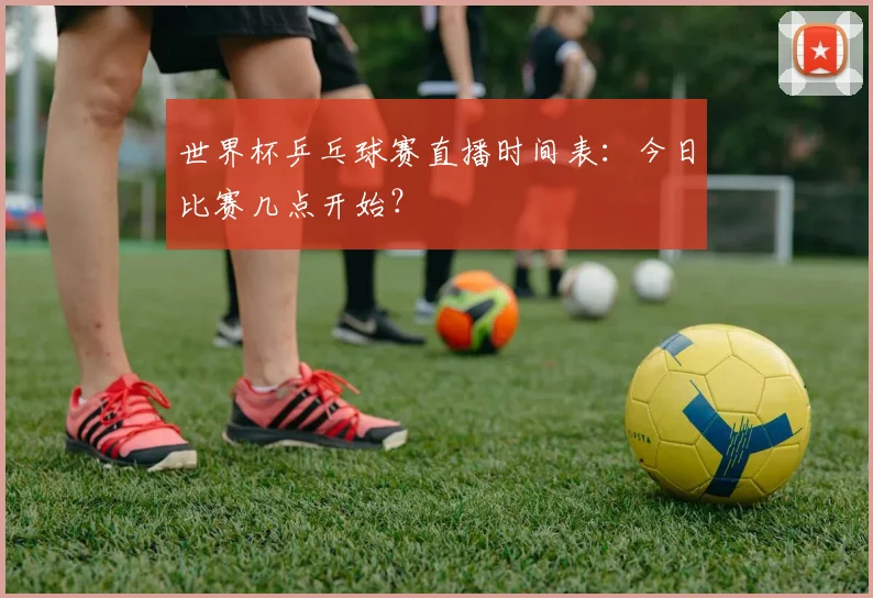 世界杯乒乓球赛直播时间表:今日比赛几点开始?