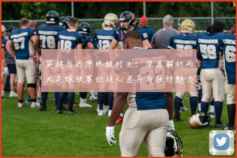 英超与西甲终极对决:深度解析两大足球联赛的核心差异与独特魅力